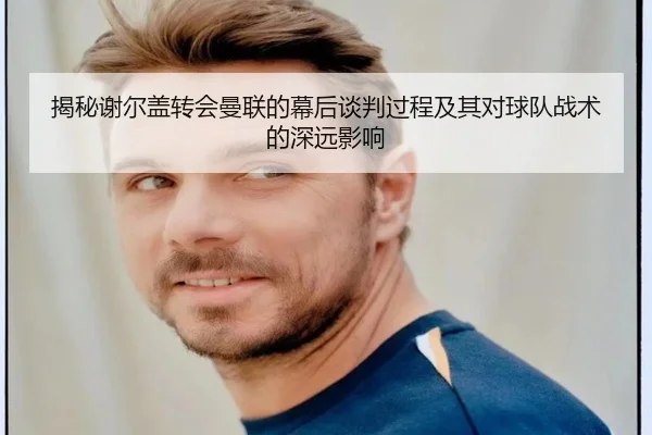 揭秘谢尔盖转会曼联的幕后谈判过程及其对球队战术的深远影响